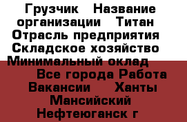 Грузчик › Название организации ­ Титан › Отрасль предприятия ­ Складское хозяйство › Минимальный оклад ­ 15 000 - Все города Работа » Вакансии   . Ханты-Мансийский,Нефтеюганск г.